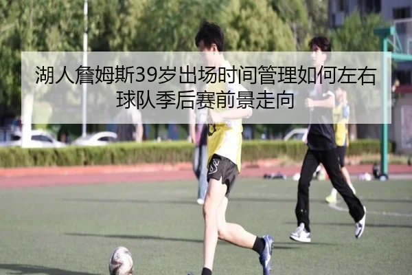 湖人詹姆斯39岁出场时间管理如何左右球队季后赛前景走向