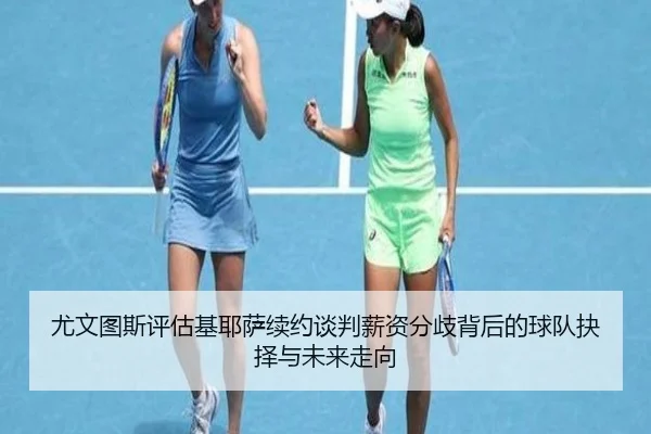 尤文图斯评估基耶萨续约谈判薪资分歧背后的球队抉择与未来走向